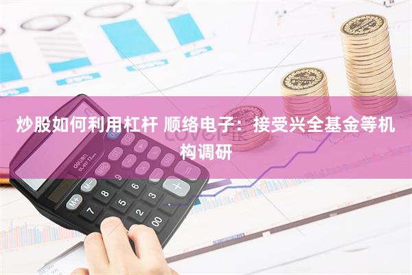 炒股如何利用杠杆 顺络电子：接受兴全基金等机构调研