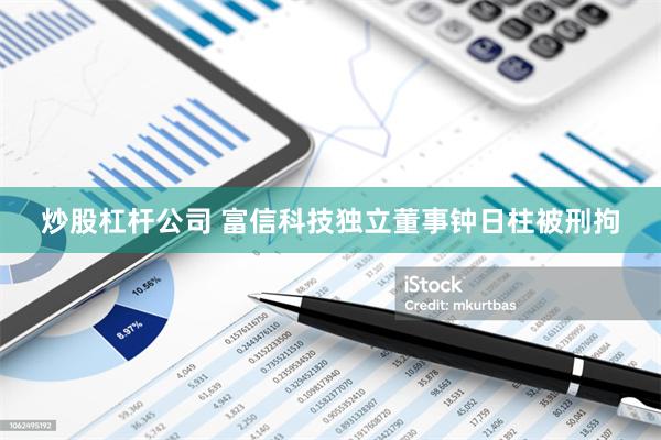 炒股杠杆公司 富信科技独立董事钟日柱被刑拘