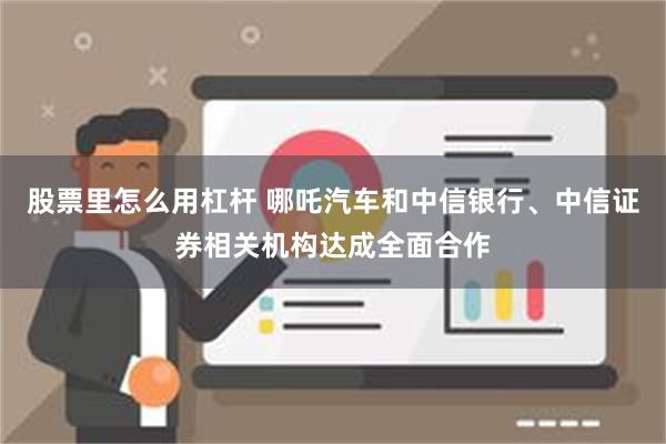 股票里怎么用杠杆 哪吒汽车和中信银行、中信证券相关机构达成全面合作