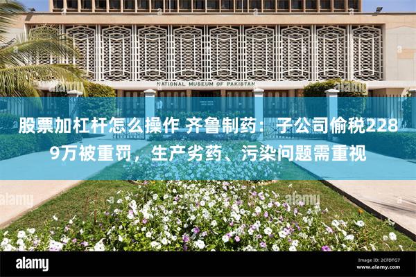 股票加杠杆怎么操作 齐鲁制药：子公司偷税2289万被重罚，生产劣药、污染问题需重视