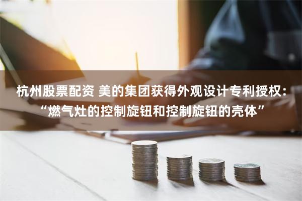 杭州股票配资 美的集团获得外观设计专利授权：“燃气灶的控制旋钮和控制旋钮的壳体”