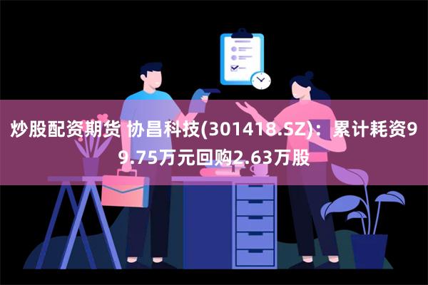 炒股配资期货 协昌科技(301418.SZ)：累计耗资99.75万元回购2.63万股