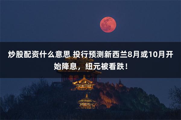 炒股配资什么意思 投行预测新西兰8月或10月开始降息，纽元被看跌！