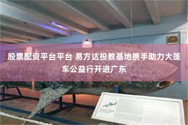 股票配资平台平台 易方达投教基地携手助力大篷车公益行开进广东