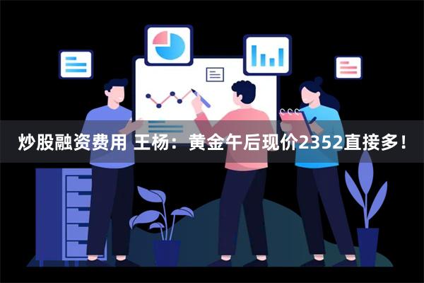 炒股融资费用 王杨：黄金午后现价2352直接多！