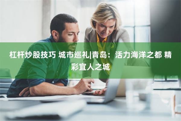 杠杆炒股技巧 城市巡礼|青岛：活力海洋之都 精彩宜人之城