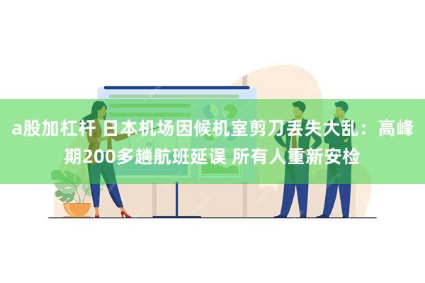 a股加杠杆 日本机场因候机室剪刀丢失大乱：高峰期200多趟航班延误 所有人重新安检