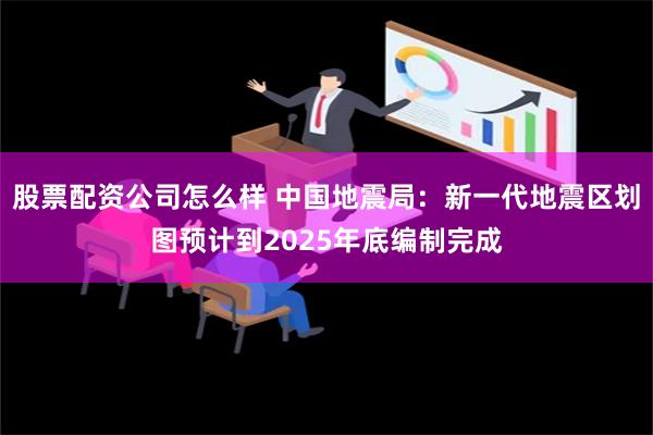 股票配资公司怎么样 中国地震局：新一代地震区划图预计到2