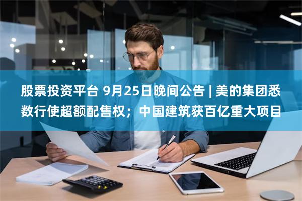 股票投资平台 9月25日晚间公告 | 美的集团悉数行使超额配售权；中国建筑获百亿重大项目