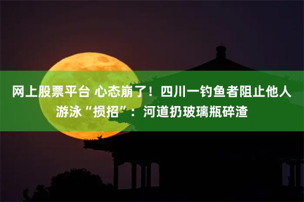 网上股票平台 心态崩了！四川一钓鱼者阻止他人游泳“损招”：河道扔玻璃瓶碎渣