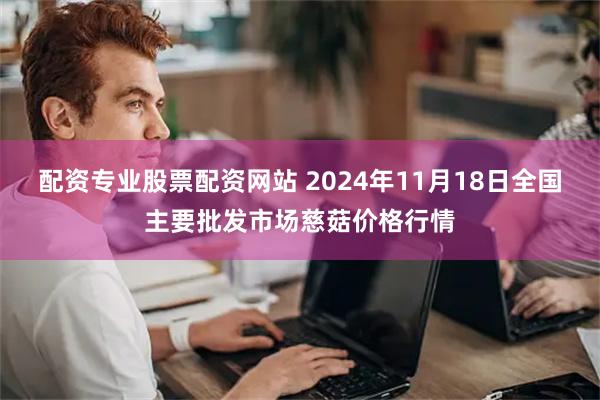 配资专业股票配资网站 2024年11月18日全国主要批发市场慈菇价格行情