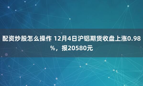 配资炒股怎么操作 12月4日沪铝期货收盘上涨0.98%，报20580元