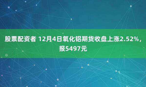 股票配资者 12月4日氧化铝期货收盘上涨2.52%，报5497元