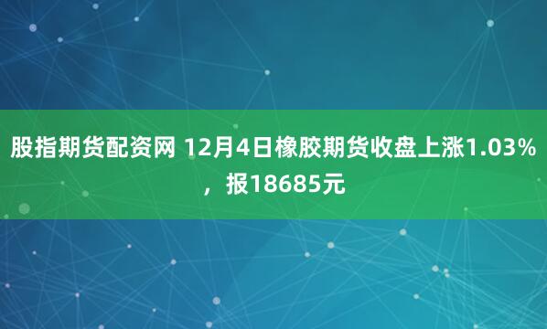 股指期货配资网 12月4日橡胶期货收盘上涨1.03%，报18685元