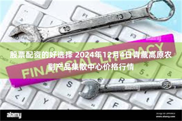 股票配资的好选择 2024年12月4日青藏高原农副产品集散中心价格行情