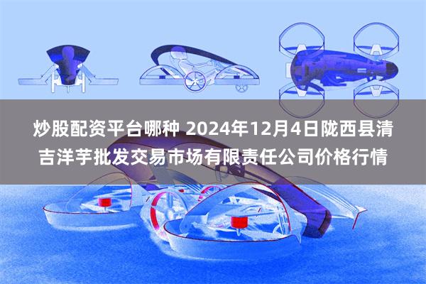 炒股配资平台哪种 2024年12月4日陇西县清吉洋芋批发交易市场有限责任公司价格行情