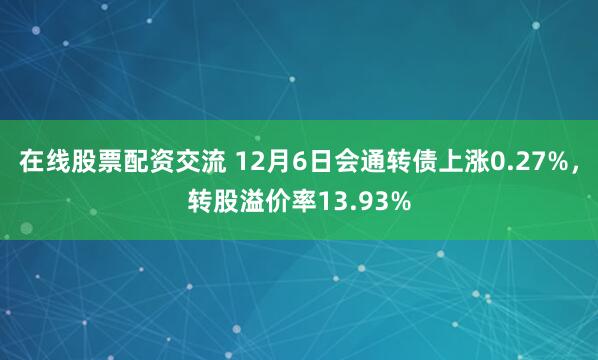 在线股票配资交流 12月6日会通转债上涨0.27%，转股溢价率13.93%