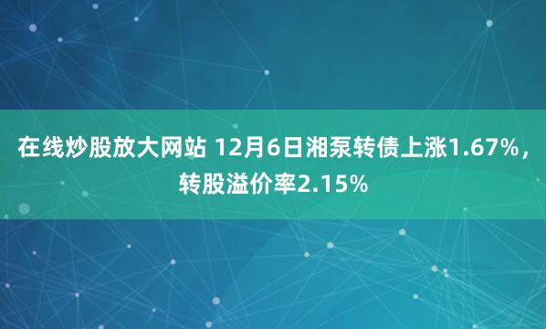 在线炒股放大网站 12月6日湘泵转债上涨1.67%，转股溢价率2.15%