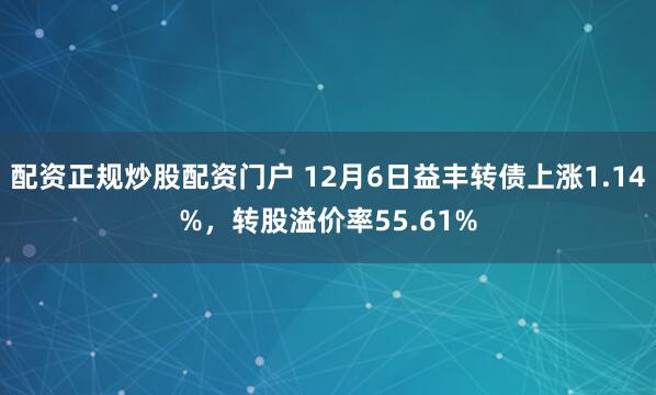 配资正规炒股配资门户 12月6日益丰转债上涨1.14%，转股溢价率55.61%