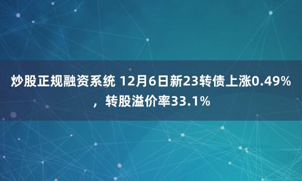 炒股正规融资系统 12月6日新23转债上涨0.49%，转股溢价率33.1%