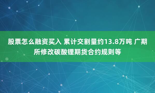 股票怎么融资买入 累计交割量约13.8万吨 广期所修改碳酸锂期货合约规则等