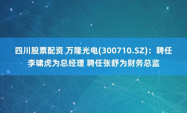 四川股票配资 万隆光电(300710.SZ)：聘任李啸虎为总经理 聘任张舒为财务总监