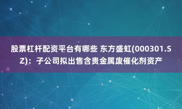 股票杠杆配资平台有哪些 东方盛虹(000301.SZ)：子公司拟出售含贵金属废催化剂资产