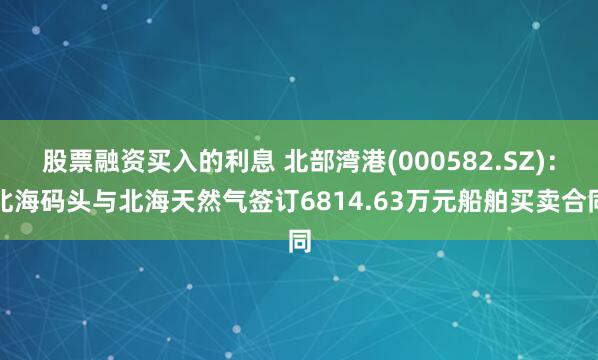 股票融资买入的利息 北部湾港(000582.SZ)：北海码头与北海天然气签订6814.63万元船舶买卖合同