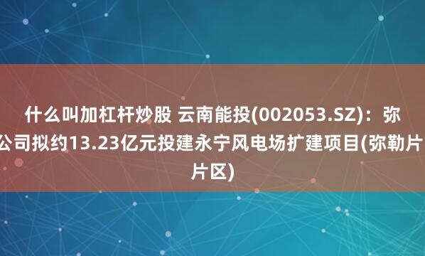 什么叫加杠杆炒股 云南能投(002053.SZ)：弥勒公司拟约13.23亿元投建永宁风电场扩建项目(弥勒片区)