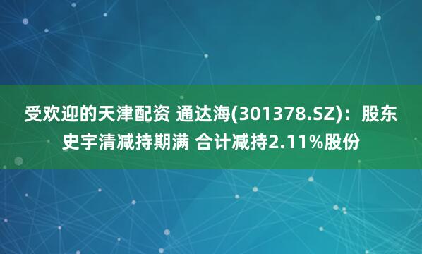 受欢迎的天津配资 通达海(301378.SZ)：股东史宇清减持期满 合计减持2.11%股份