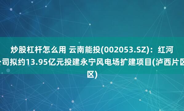 炒股杠杆怎么用 云南能投(002053.SZ)：红河公司拟约13.95亿元投建永宁风电场扩建项目(泸西片区)