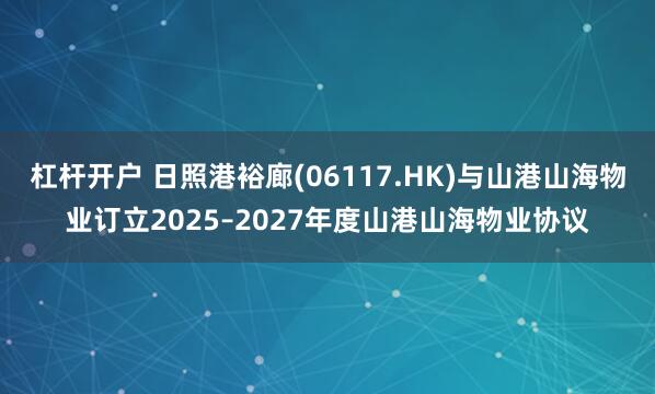 杠杆开户 日照港裕廊(06117.HK)与山港山海物业订立2025–2027年度山港山海物业协议