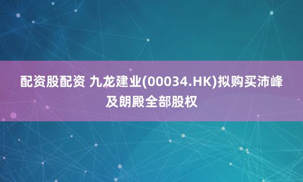 配资股配资 九龙建业(00034.HK)拟购买沛峰及朗殿全部股权