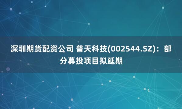 深圳期货配资公司 普天科技(002544.SZ)：部分募投项目拟延期