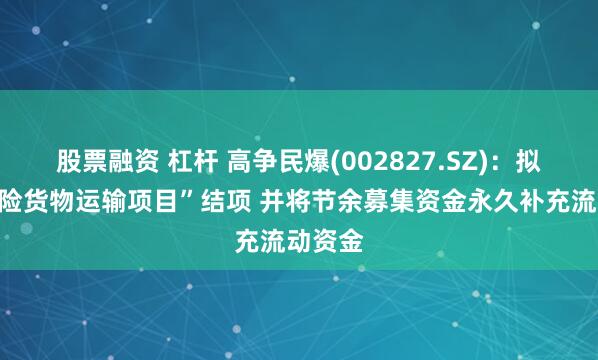 股票融资 杠杆 高争民爆(002827.SZ)：拟对“危险货物运输项目”结项 并将节余募集资金永久补充流动资金