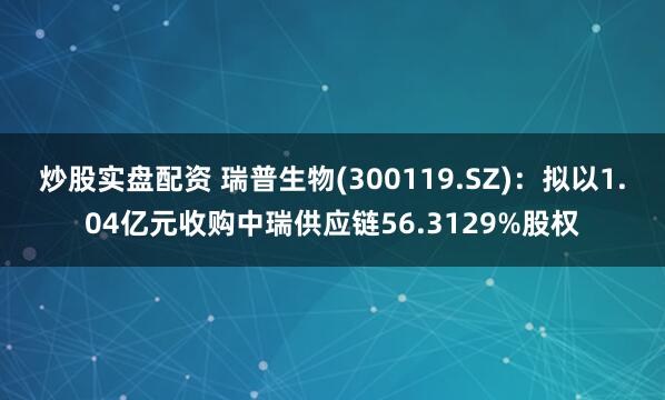 炒股实盘配资 瑞普生物(300119.SZ)：拟以1.04亿元收购中瑞供应链56.3129%股权