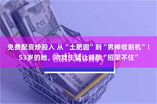 免费配资炒股入 从“土肥圆”到“男神收割机”！53岁的她，吻戏生猛让胡歌“招架不住”