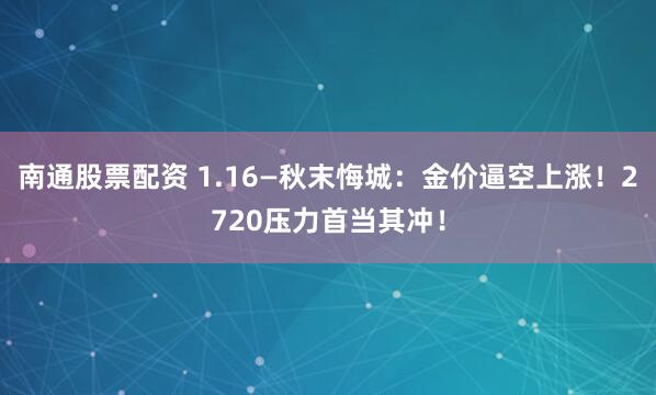 南通股票配资 1.16—秋末悔城：金价逼空上涨！2720压力首当其冲！