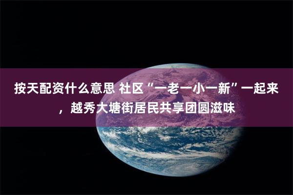 按天配资什么意思 社区“一老一小一新”一起来，越秀大塘街居民共享团圆滋味