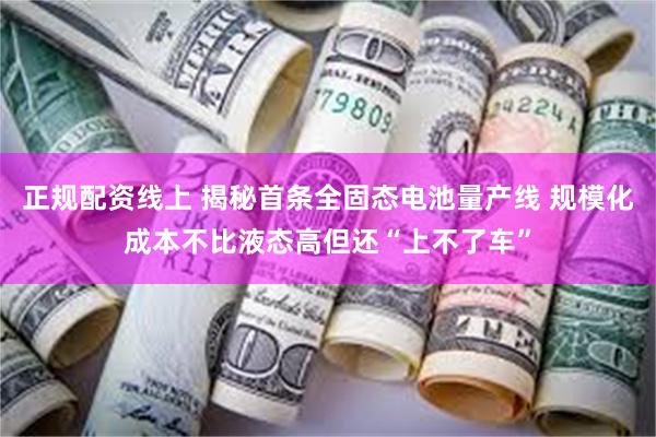 正规配资线上 揭秘首条全固态电池量产线 规模化成本不比液态高但还“上不了车”