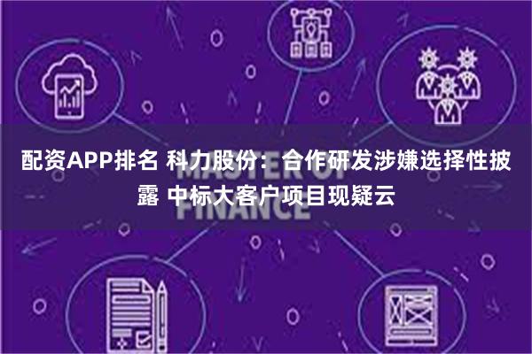 配资APP排名 科力股份：合作研发涉嫌选择性披露 中标大客户项目现疑云