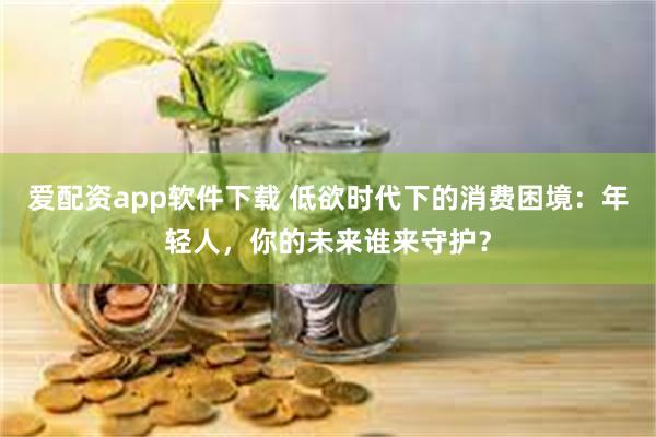 爱配资app软件下载 低欲时代下的消费困境：年轻人，你的未来谁来守护？