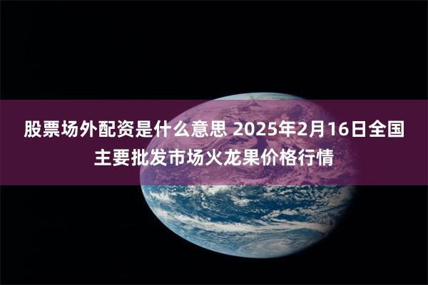 股票场外配资是什么意思 2025年2月16日全国主要批发市场火龙果价格行情