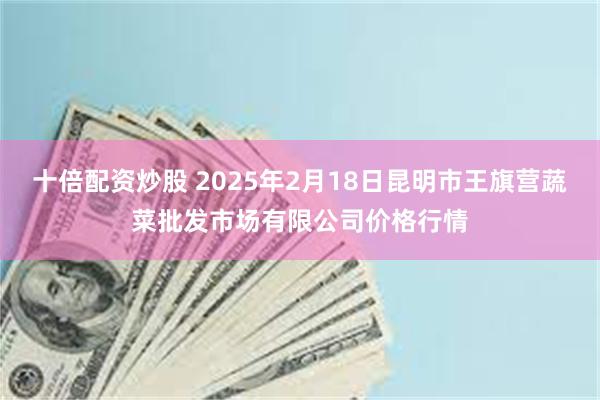 十倍配资炒股 2025年2月18日昆明市王旗营蔬菜批发市场有限公司价格行情