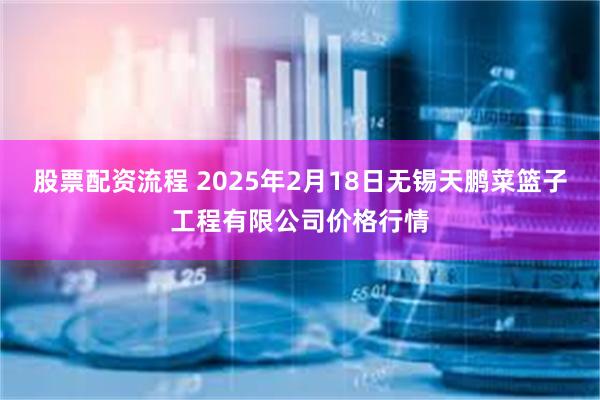 股票配资流程 2025年2月18日无锡天鹏菜篮子工程有限公司价格行情