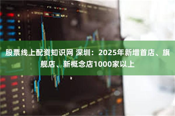 股票线上配资知识网 深圳：2025年新增首店、旗舰店、新概念店1000家以上