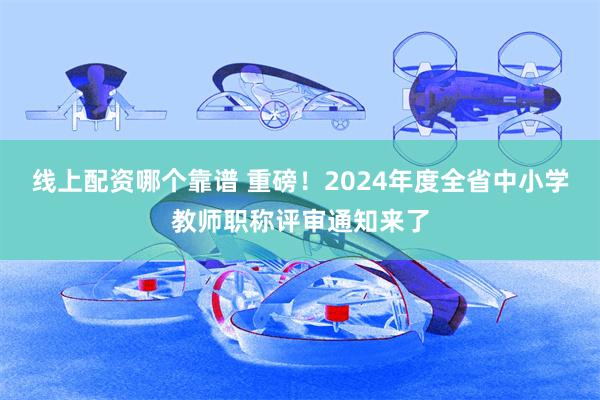 线上配资哪个靠谱 重磅！2024年度全省中小学教师职称评审通知来了