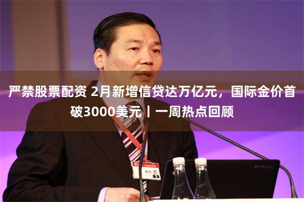 严禁股票配资 2月新增信贷达万亿元，国际金价首破3000美元丨一周热点回顾