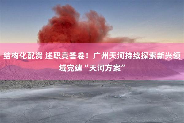 结构化配资 述职亮答卷!广州天河持续探索新兴领域党建“天河方案”