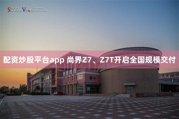 配资炒股平台app 尚界Z7、Z7T开启全国规模交付